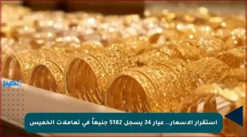 استقرار الأسعار.. عيار 24 يسجل 5182 جنيهاً في تعاملات الخميس